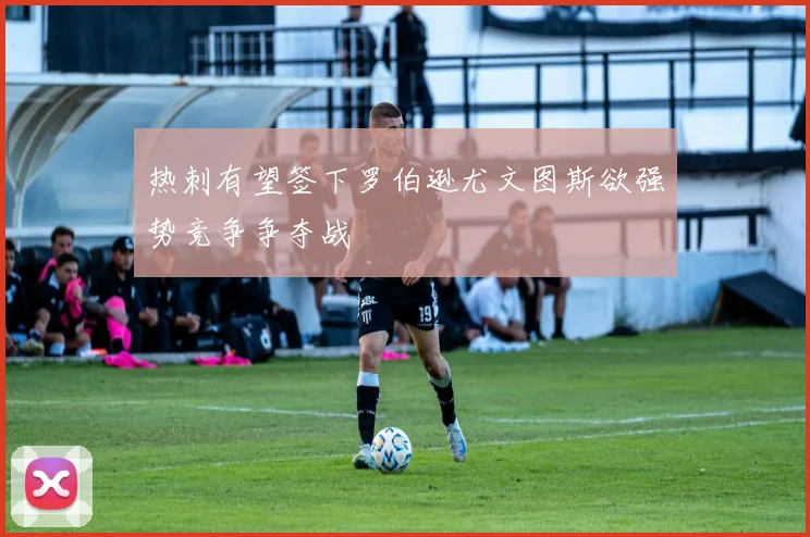 热刺有望签下罗伯逊尤文图斯欲强势竞争争夺战