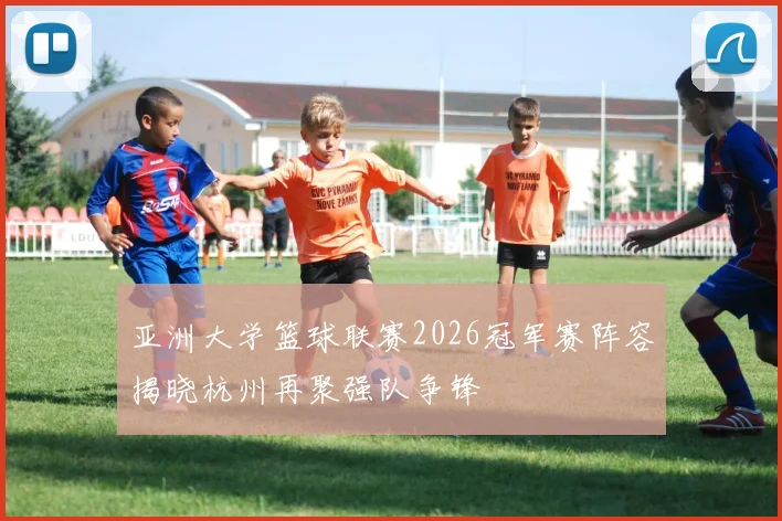 亚洲大学篮球联赛2026冠军赛阵容揭晓杭州再聚强队争锋
