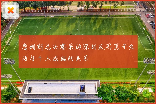 詹姆斯总决赛采访深刻反思黑子生活与个人成就的关系