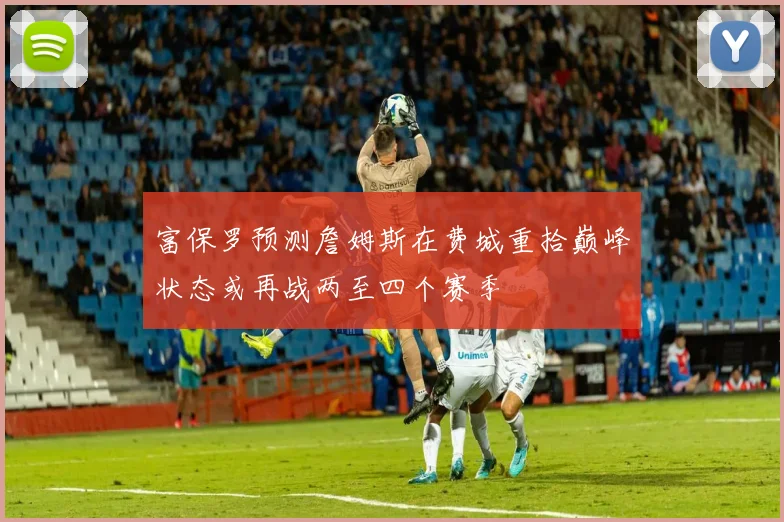 富保罗预测詹姆斯在费城重拾巅峰状态或再战两至四个赛季