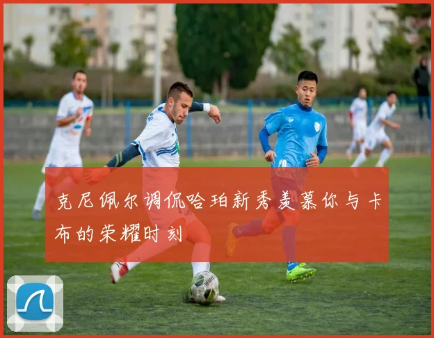克尼佩尔调侃哈珀新秀羡慕你与卡布的荣耀时刻