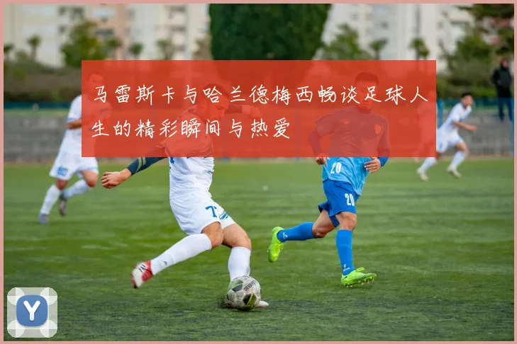 马雷斯卡与哈兰德梅西畅谈足球人生的精彩瞬间与热爱