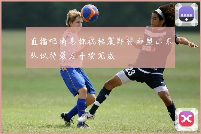 直播吧消息称祝铭震即将加盟山东队仅待最后手续完成