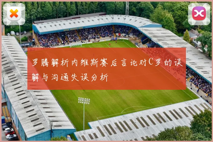 罗腾解析内维斯赛后言论对C罗的误解与沟通失误分析