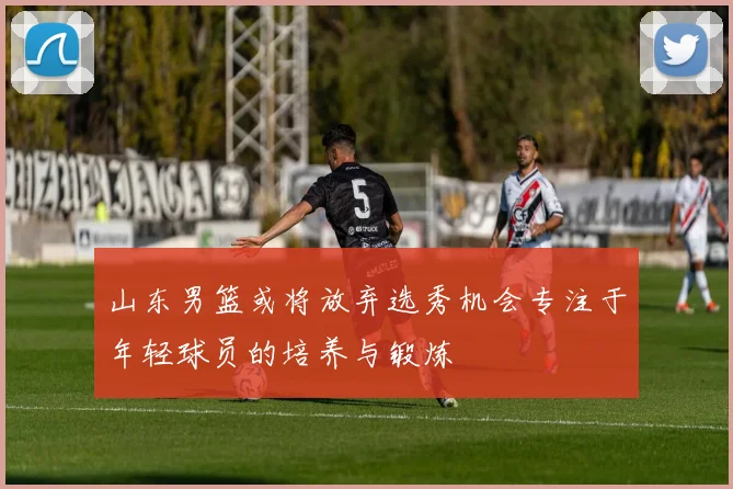 山东男篮或将放弃选秀机会专注于年轻球员的培养与锻炼