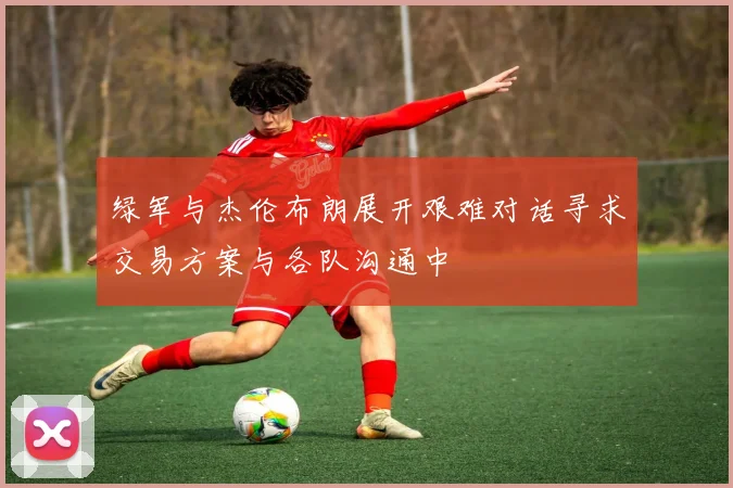 绿军与杰伦布朗展开艰难对话寻求交易方案与各队沟通中