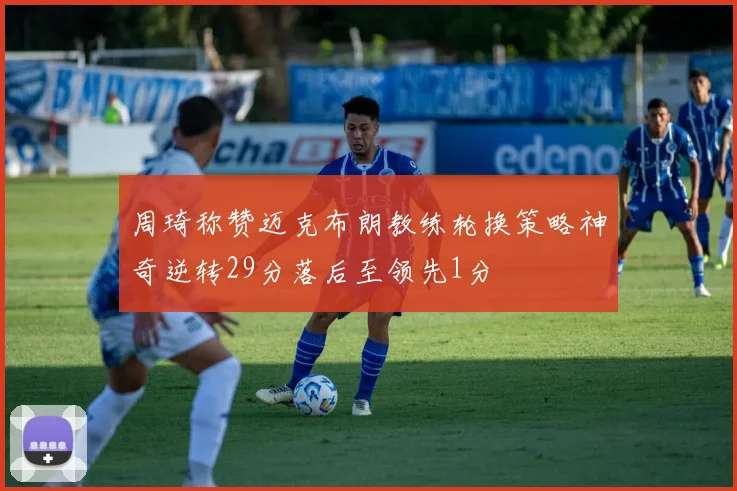 周琦称赞迈克布朗教练轮换策略神奇逆转29分落后至领先1分