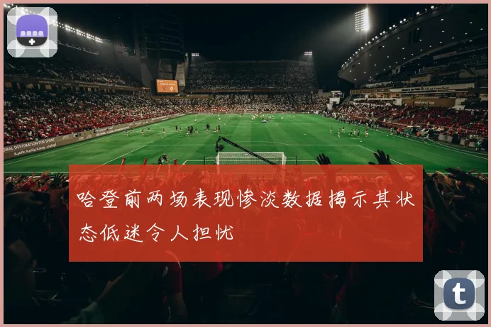 哈登前两场表现惨淡数据揭示其状态低迷令人担忧