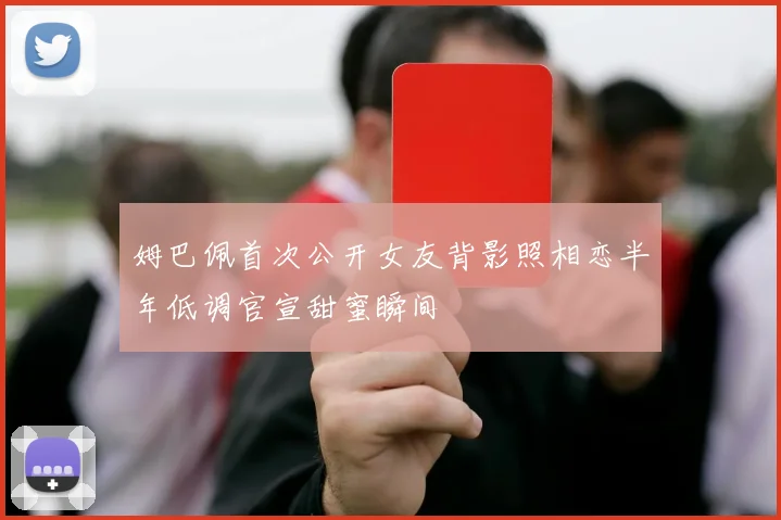 姆巴佩首次公开女友背影照相恋半年低调官宣甜蜜瞬间