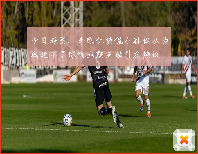 今日趣图：李刚仁调侃小孙你以为我进不了球吗幽默互动引发热议