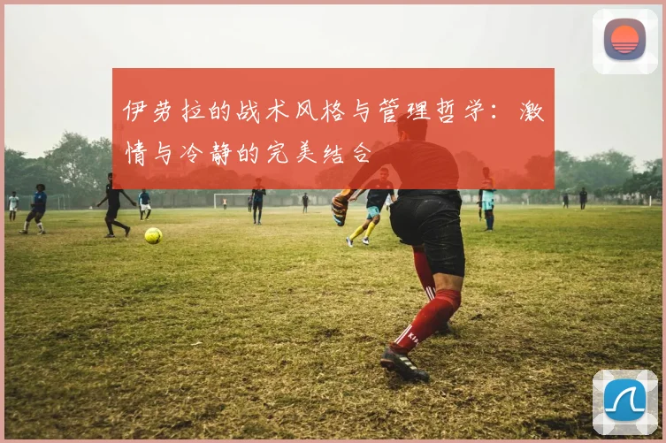 伊劳拉的战术风格与管理哲学：激情与冷静的完美结合