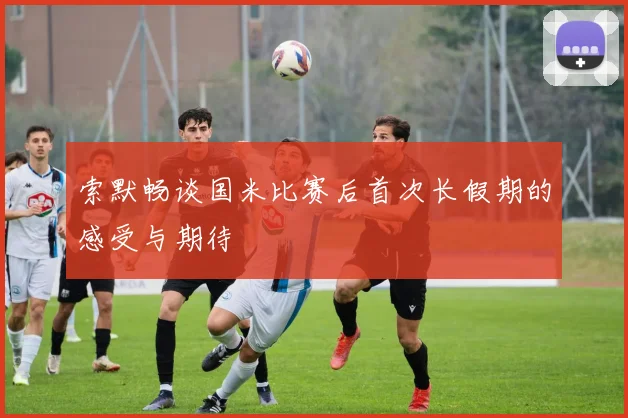 索默畅谈国米比赛后首次长假期的感受与期待