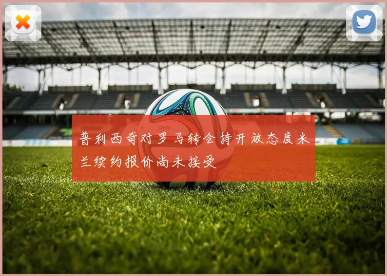 普利西奇对罗马转会持开放态度米兰续约报价尚未接受