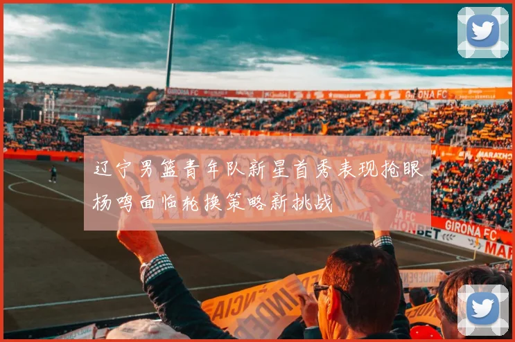 辽宁男篮青年队新星首秀表现抢眼杨鸣面临轮换策略新挑战