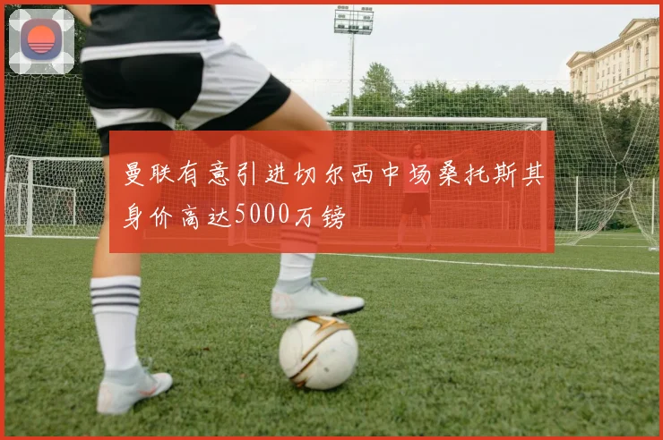曼联有意引进切尔西中场桑托斯其身价高达5000万镑
