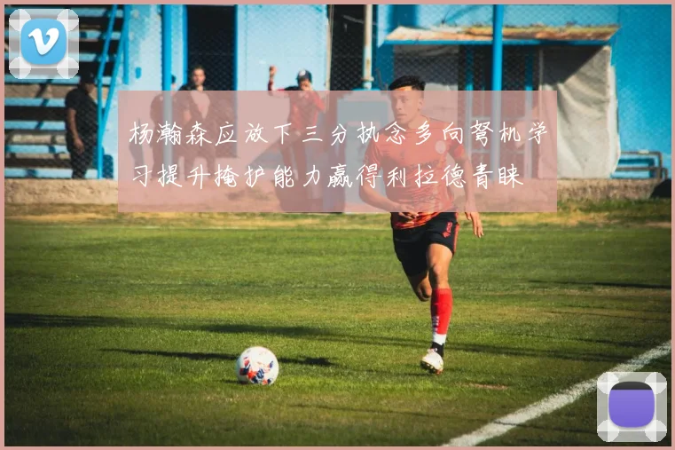 杨瀚森应放下三分执念多向弩机学习提升掩护能力赢得利拉德青睐