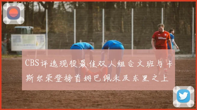 CBS评选现役最佳双人组合文班与卡斯尔荣登榜首姆巴佩未及东里之上