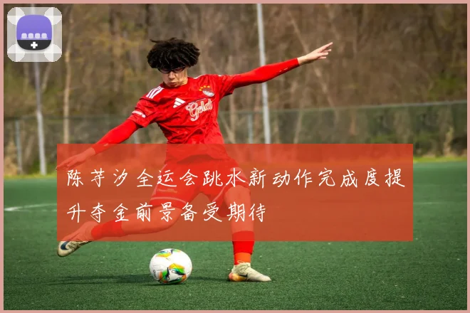 陈芋汐全运会跳水新动作完成度提升夺金前景备受期待