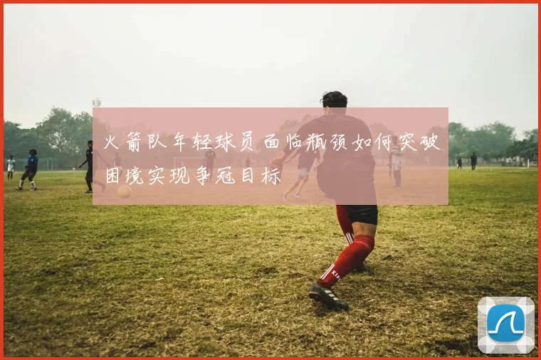火箭队年轻球员面临瓶颈如何突破困境实现争冠目标