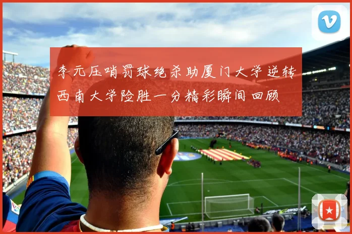 李元压哨罚球绝杀助厦门大学逆转西南大学险胜一分精彩瞬间回顾