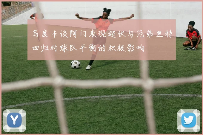 乌度卡谈阿门表现起伏与范弗里特回归对球队平衡的积极影响