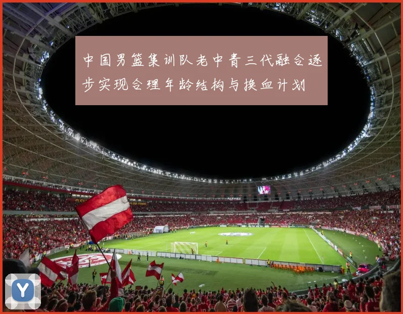 中国男篮集训队老中青三代融合逐步实现合理年龄结构与换血计划