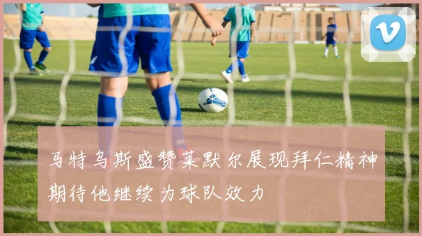 马特乌斯盛赞莱默尔展现拜仁精神期待他继续为球队效力