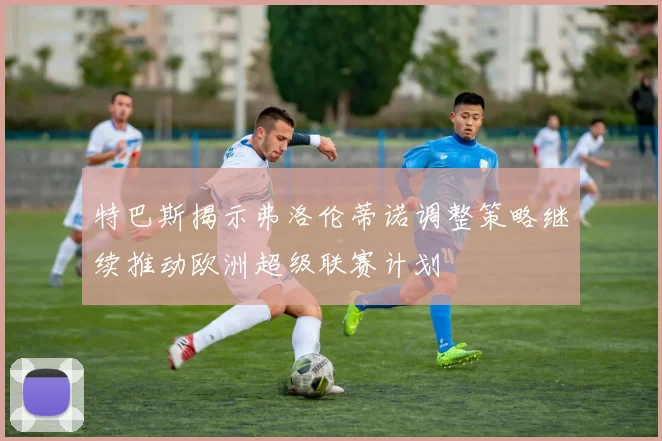 特巴斯揭示弗洛伦蒂诺调整策略继续推动欧洲超级联赛计划
