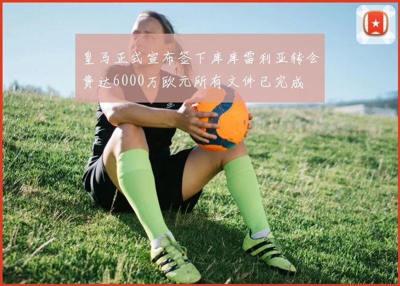 皇马正式宣布签下库库雷利亚转会费达6000万欧元所有文件已完成