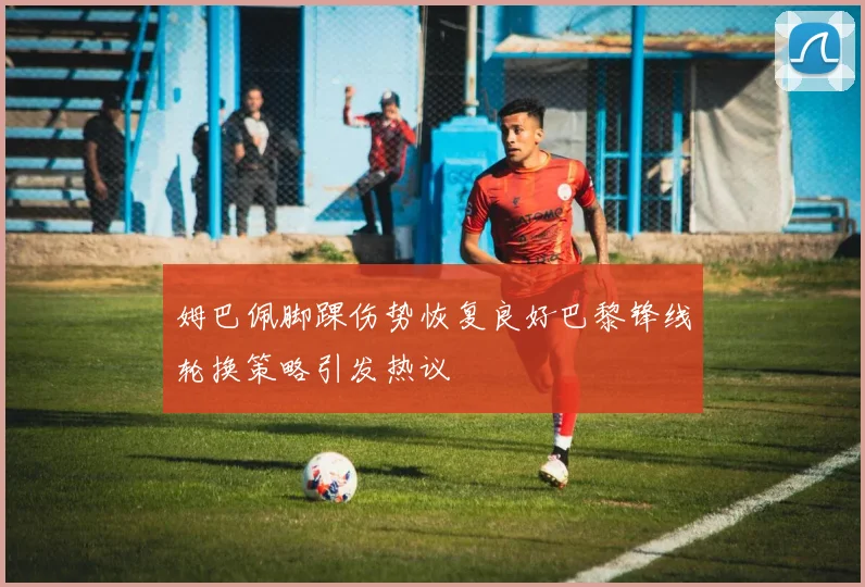 姆巴佩脚踝伤势恢复良好巴黎锋线轮换策略引发热议