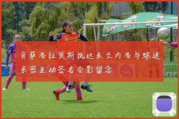 贡萨洛拉莫斯抵达米兰内洛与球迷亲密互动签名合影留念