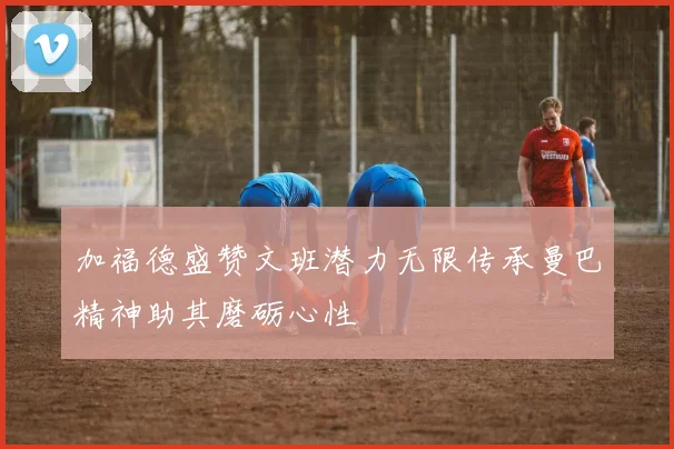 加福德盛赞文班潜力无限传承曼巴精神助其磨砺心性