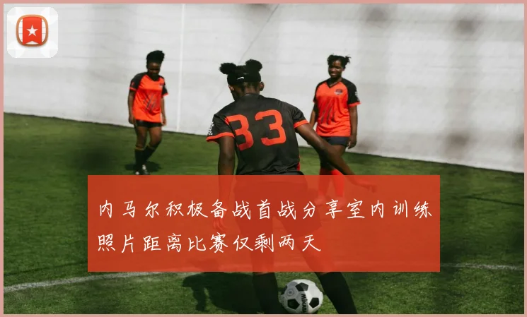 内马尔积极备战首战分享室内训练照片距离比赛仅剩两天