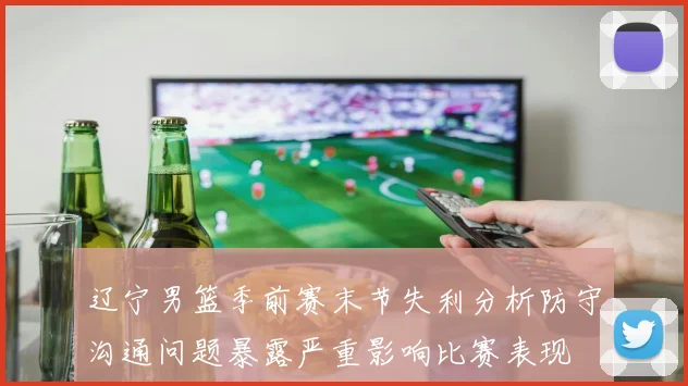 辽宁男篮季前赛末节失利分析防守沟通问题暴露严重影响比赛表现