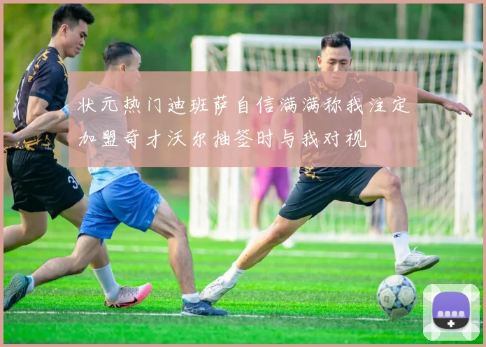 状元热门迪班萨自信满满称我注定加盟奇才沃尔抽签时与我对视