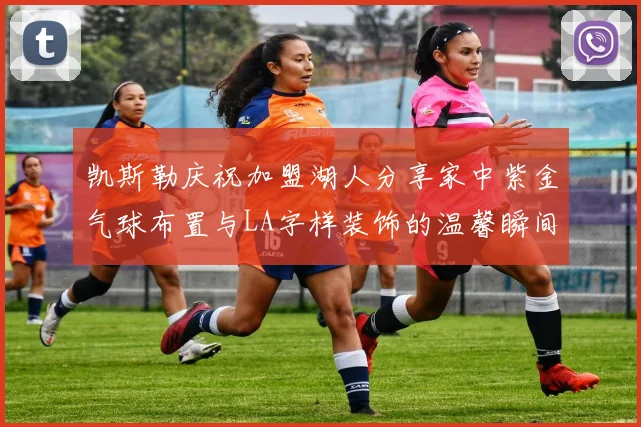 凯斯勒庆祝加盟湖人分享家中紫金气球布置与LA字样装饰的温馨瞬间