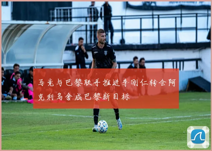 马竞与巴黎联手推进李刚仁转会阿克利乌舍成巴黎新目标