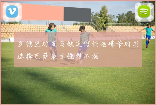 罗德里对皇马缺乏信任老佛爷对其选择巴萨表示强烈不满